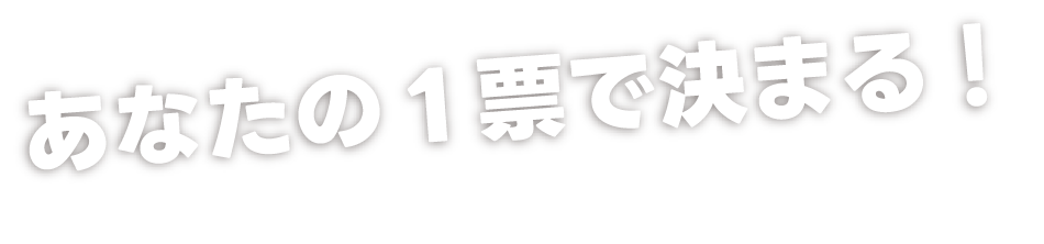 あなたの一票で決まる！